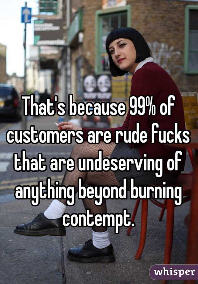 That's because 99% of customers are rude fucks that are undeserving of anything beyond burning contempt.
