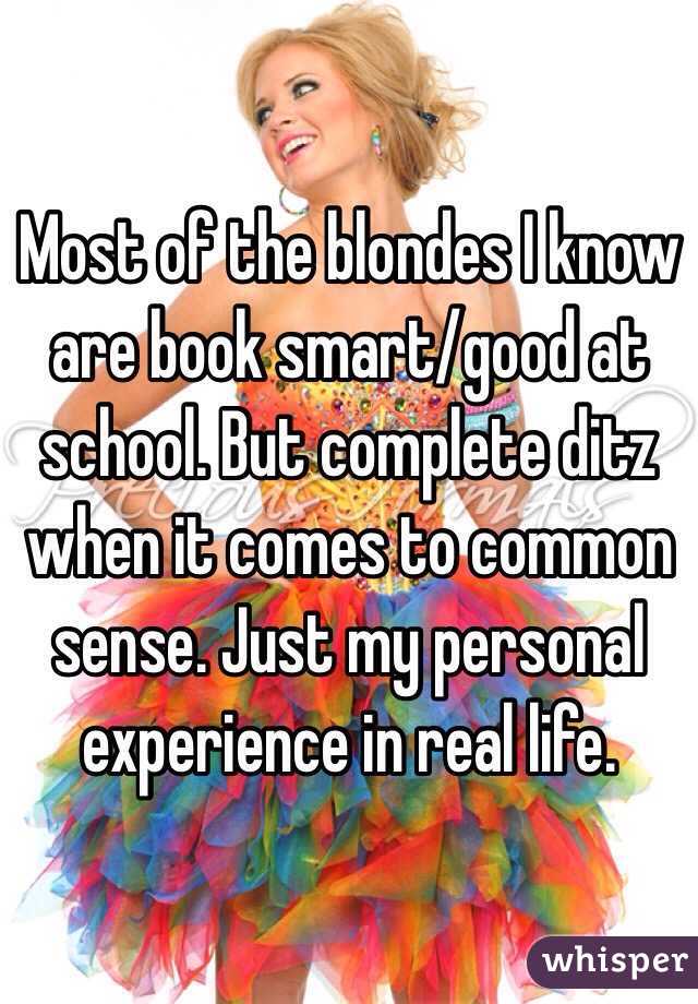 Most of the blondes I know are book smart/good at school. But complete ditz when it comes to common sense. Just my personal experience in real life. 