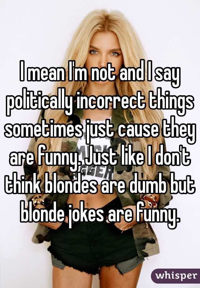 I mean I'm not and I say politically incorrect things sometimes just cause they are funny. Just like I don't think blondes are dumb but blonde jokes are funny.