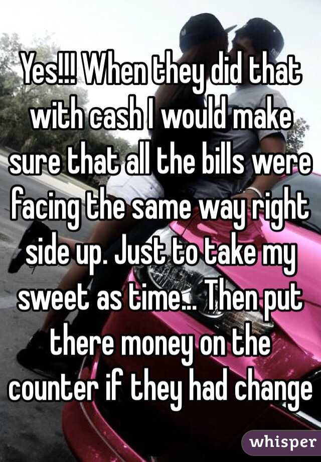 Yes!!! When they did that with cash I would make sure that all the bills were facing the same way right side up. Just to take my sweet as time... Then put there money on the counter if they had change 