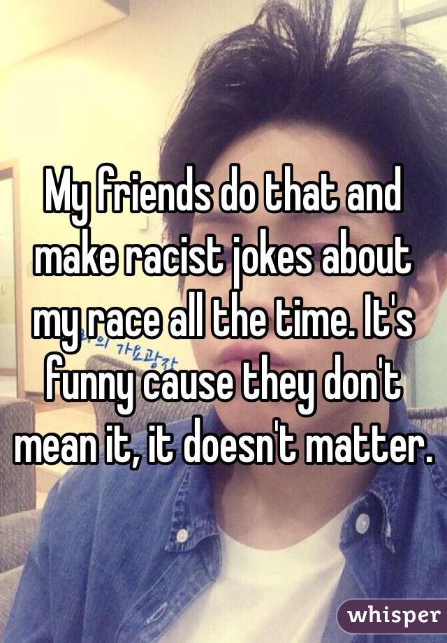 My friends do that and make racist jokes about my race all the time. It's funny cause they don't mean it, it doesn't matter. 