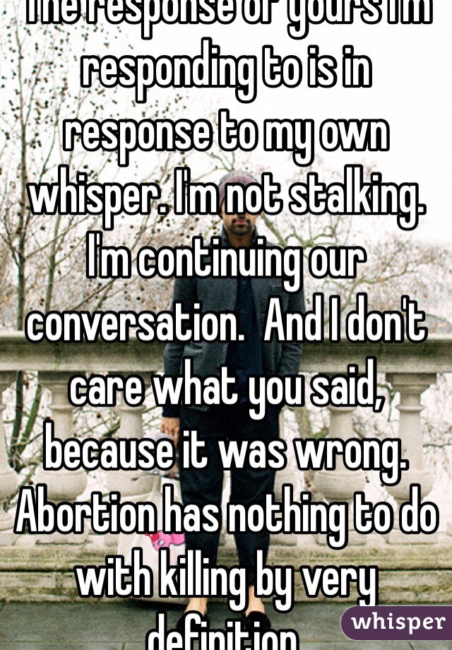 The response of yours I'm responding to is in response to my own whisper. I'm not stalking. I'm continuing our conversation.  And I don't care what you said, because it was wrong.  Abortion has nothing to do with killing by very definition. 