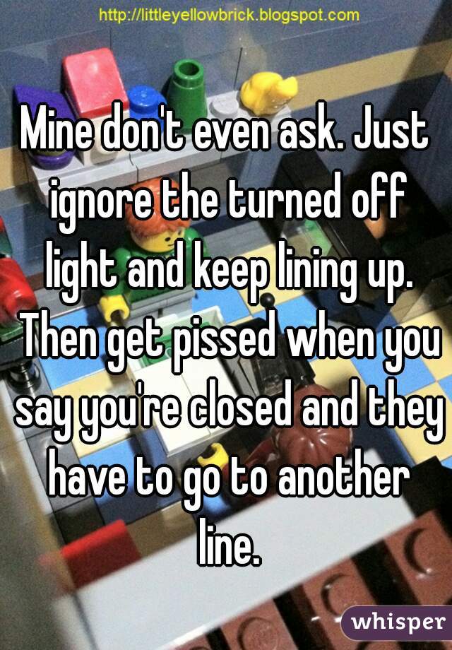 Mine don't even ask. Just ignore the turned off light and keep lining up. Then get pissed when you say you're closed and they have to go to another line.