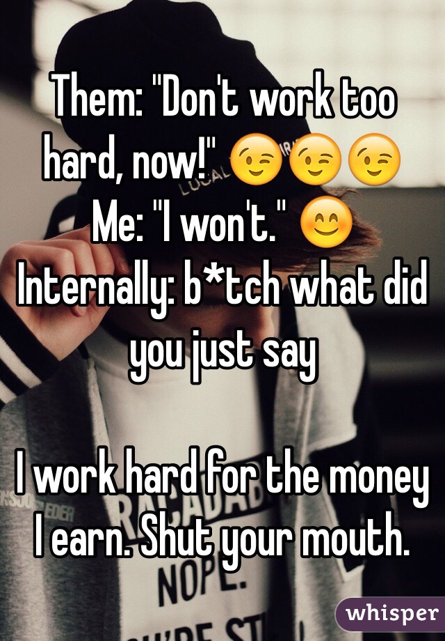 Them: "Don't work too hard, now!" 😉😉😉
Me: "I won't." 😊
Internally: b*tch what did you just say

I work hard for the money I earn. Shut your mouth.