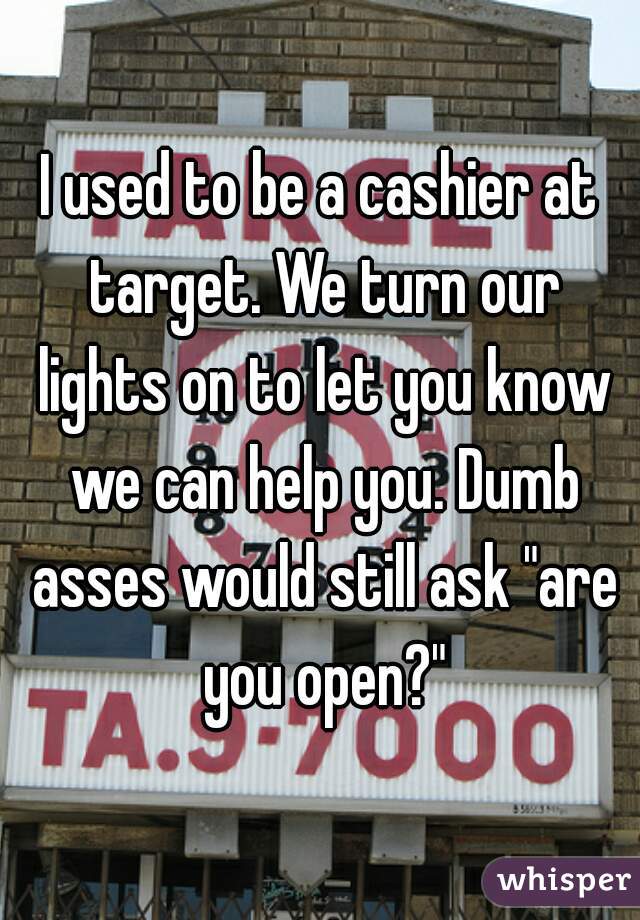 I used to be a cashier at target. We turn our lights on to let you know we can help you. Dumb asses would still ask "are you open?"