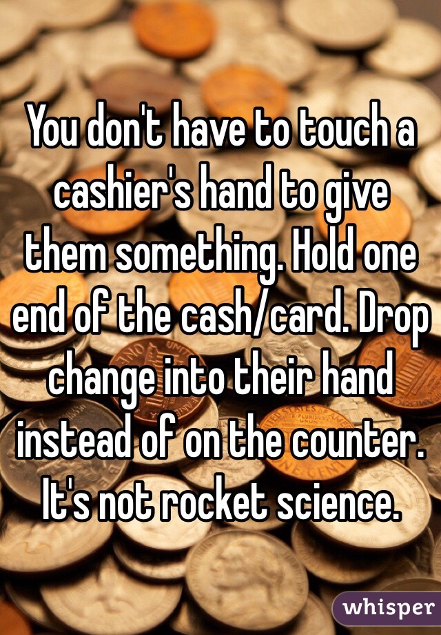 You don't have to touch a cashier's hand to give them something. Hold one end of the cash/card. Drop change into their hand instead of on the counter. It's not rocket science. 