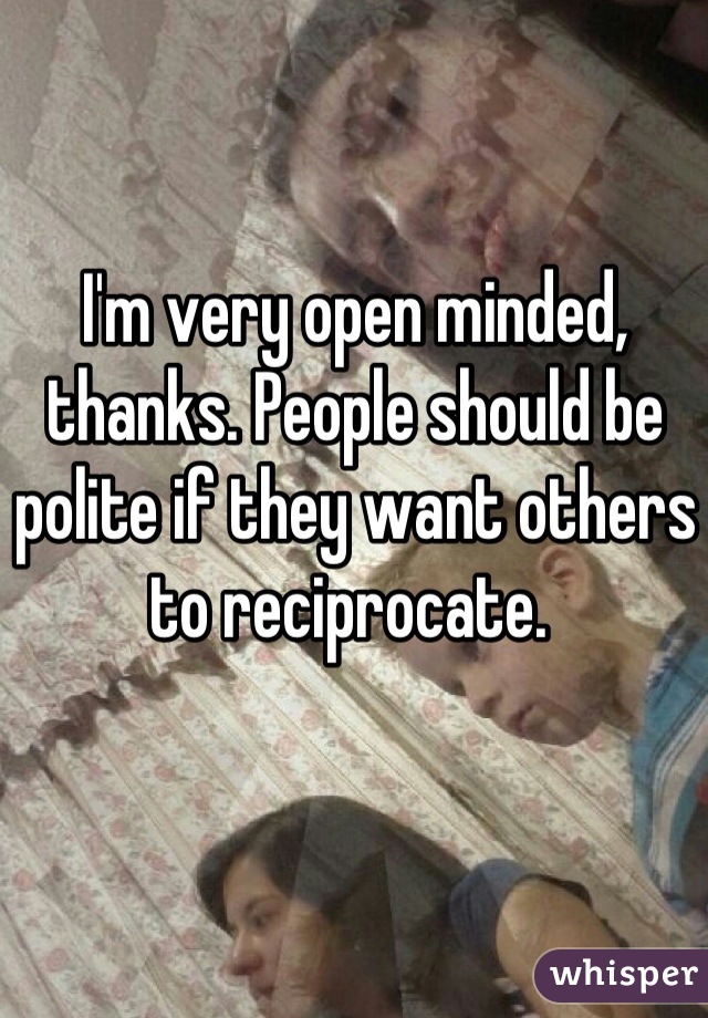 I'm very open minded, thanks. People should be polite if they want others to reciprocate. 