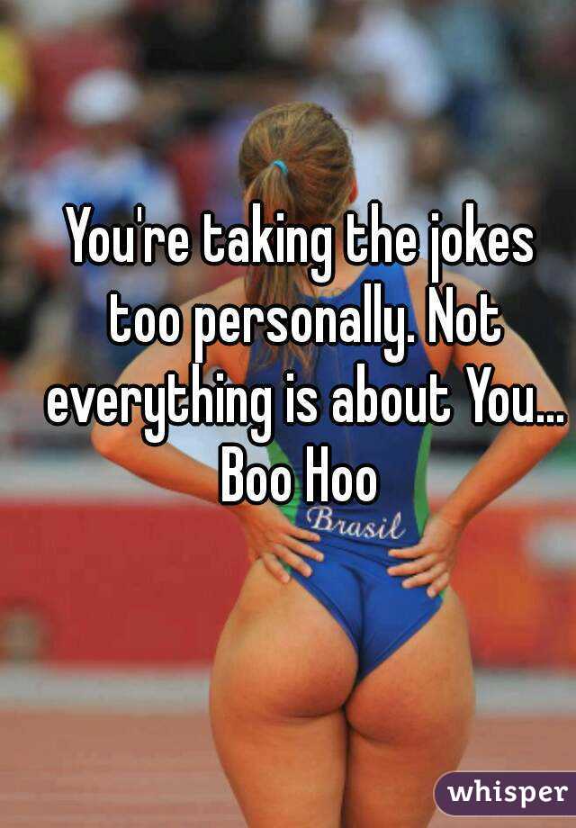You're taking the jokes too personally. Not everything is about You...
Boo Hoo