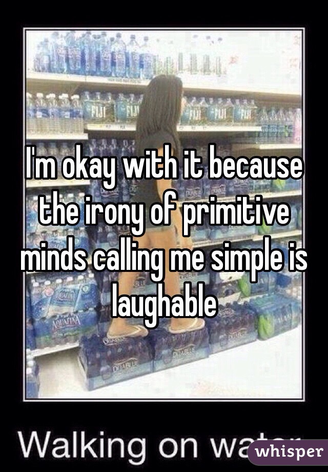 I'm okay with it because the irony of primitive minds calling me simple is laughable 