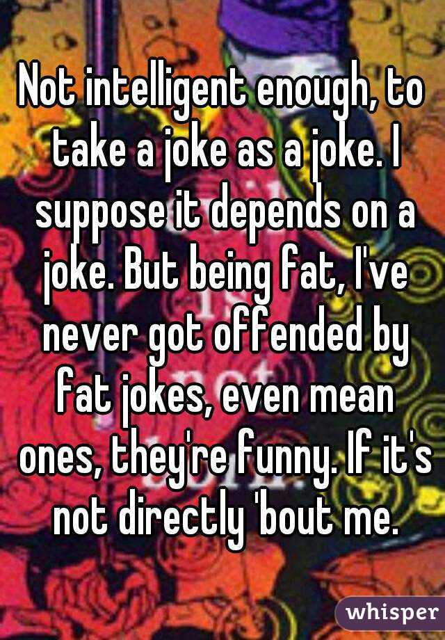 Not intelligent enough, to take a joke as a joke. I suppose it depends on a joke. But being fat, I've never got offended by fat jokes, even mean ones, they're funny. If it's not directly 'bout me.
