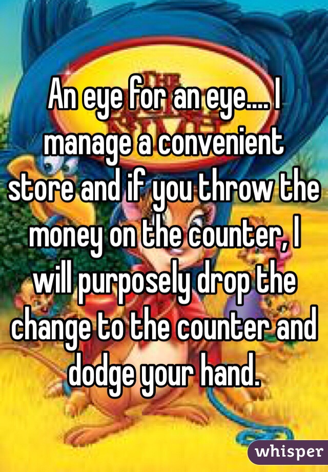 An eye for an eye.... I manage a convenient store and if you throw the money on the counter, I will purposely drop the change to the counter and dodge your hand. 