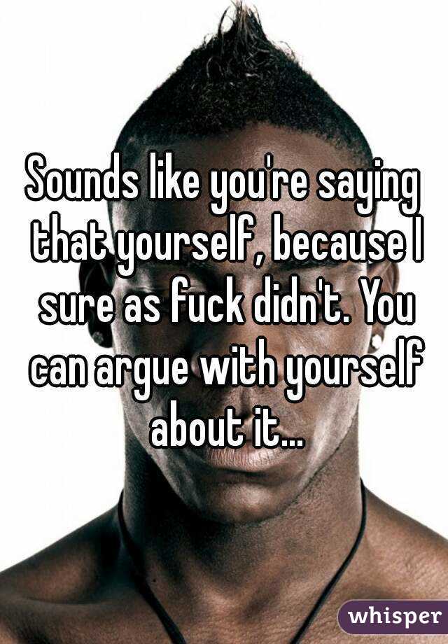 Sounds like you're saying that yourself, because I sure as fuck didn't. You can argue with yourself about it...