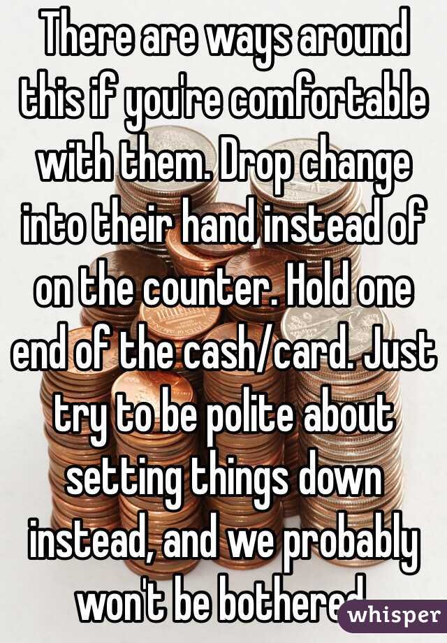 There are ways around this if you're comfortable with them. Drop change into their hand instead of on the counter. Hold one end of the cash/card. Just try to be polite about setting things down instead, and we probably won't be bothered.