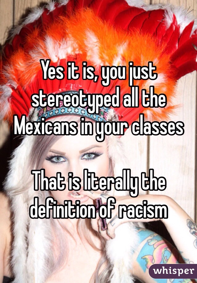 Yes it is, you just stereotyped all the Mexicans in your classes

That is literally the definition of racism 