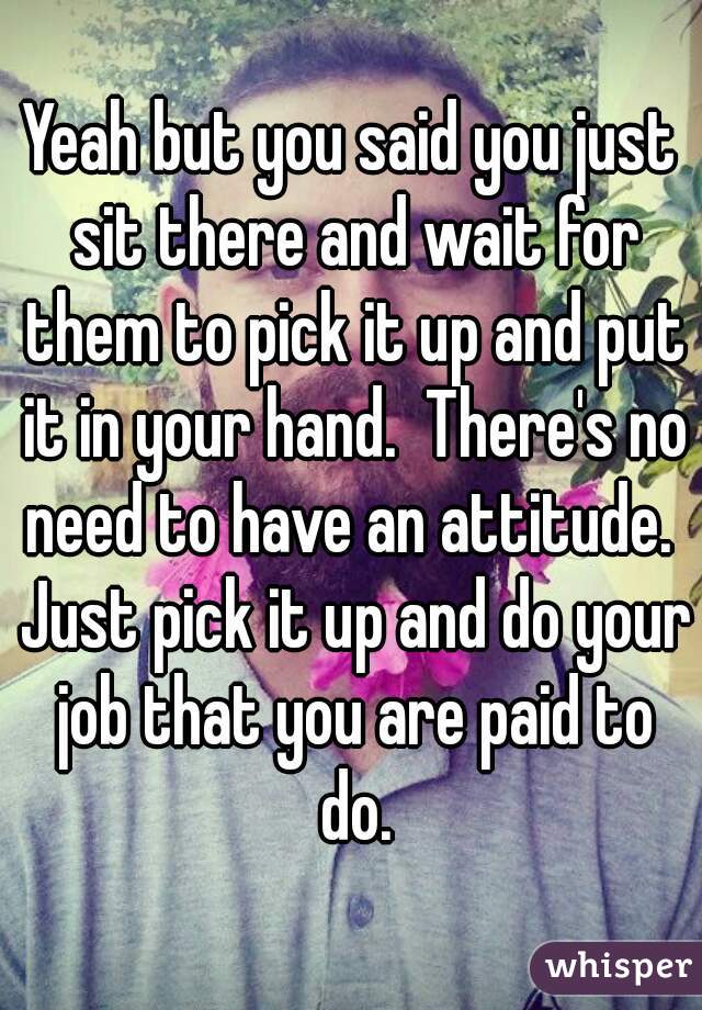 Yeah but you said you just sit there and wait for them to pick it up and put it in your hand.  There's no need to have an attitude.  Just pick it up and do your job that you are paid to do.