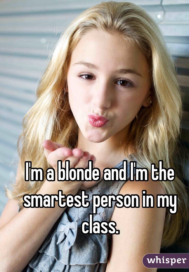 I'm a blonde and I'm the smartest person in my class. 