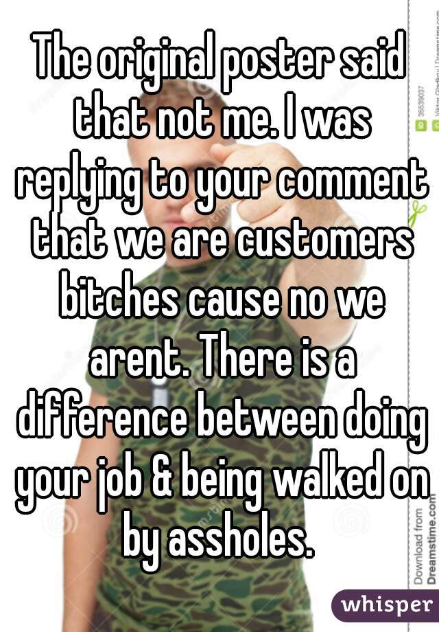 The original poster said that not me. I was replying to your comment that we are customers bitches cause no we arent. There is a difference between doing your job & being walked on by assholes. 