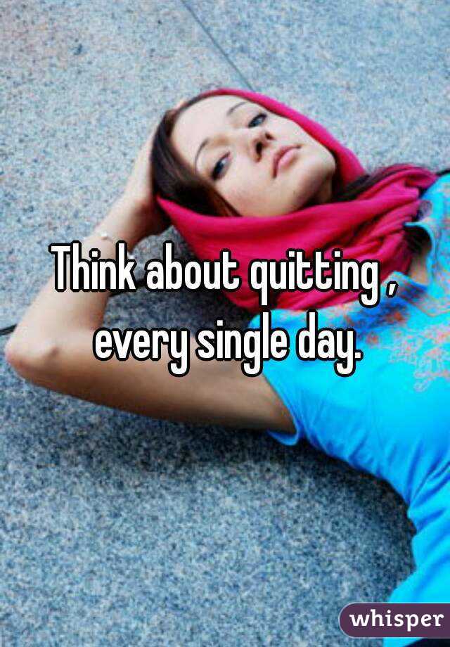 Think about quitting , every single day.