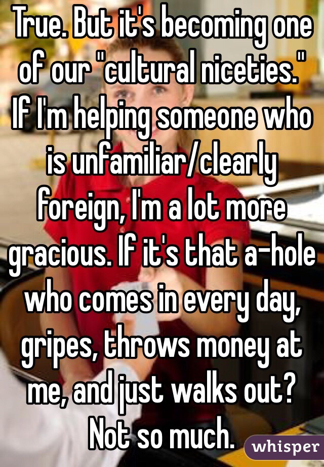 True. But it's becoming one of our "cultural niceties." If I'm helping someone who is unfamiliar/clearly foreign, I'm a lot more gracious. If it's that a-hole who comes in every day, gripes, throws money at me, and just walks out? Not so much. 