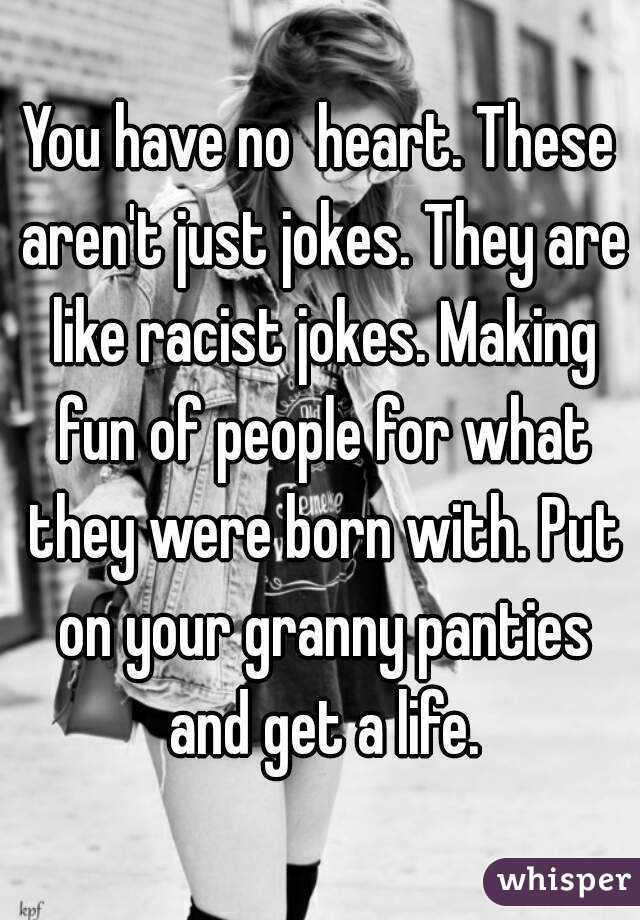 You have no  heart. These aren't just jokes. They are like racist jokes. Making fun of people for what they were born with. Put on your granny panties and get a life.