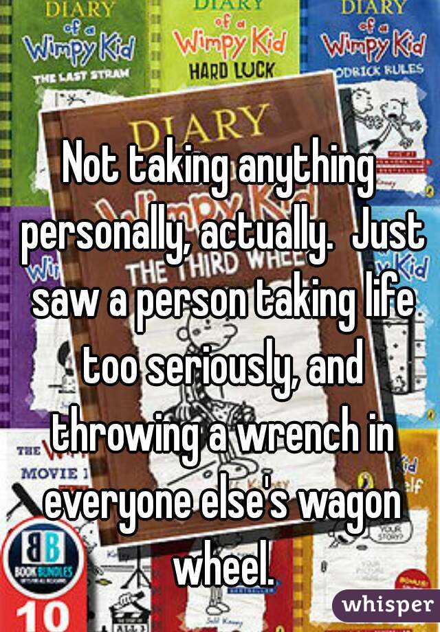 

Not taking anything personally, actually.  Just saw a person taking life too seriously, and throwing a wrench in everyone else's wagon wheel.