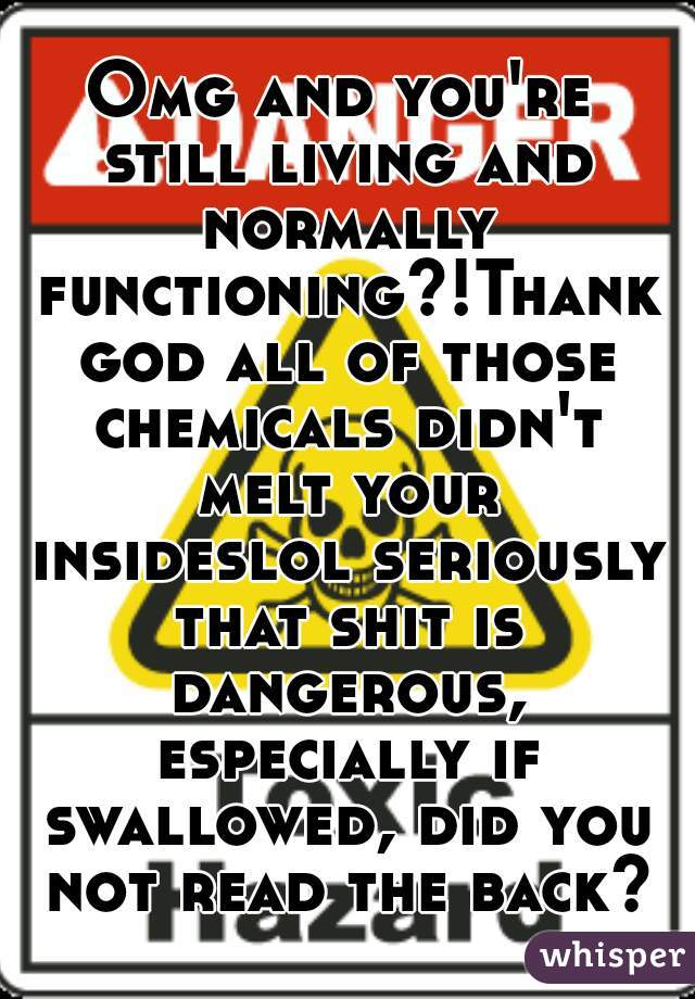 Omg and you're still living and normally functioning?!Thank god all of those chemicals didn't melt your insideslol seriously that shit is dangerous, especially if swallowed, did you not read the back?