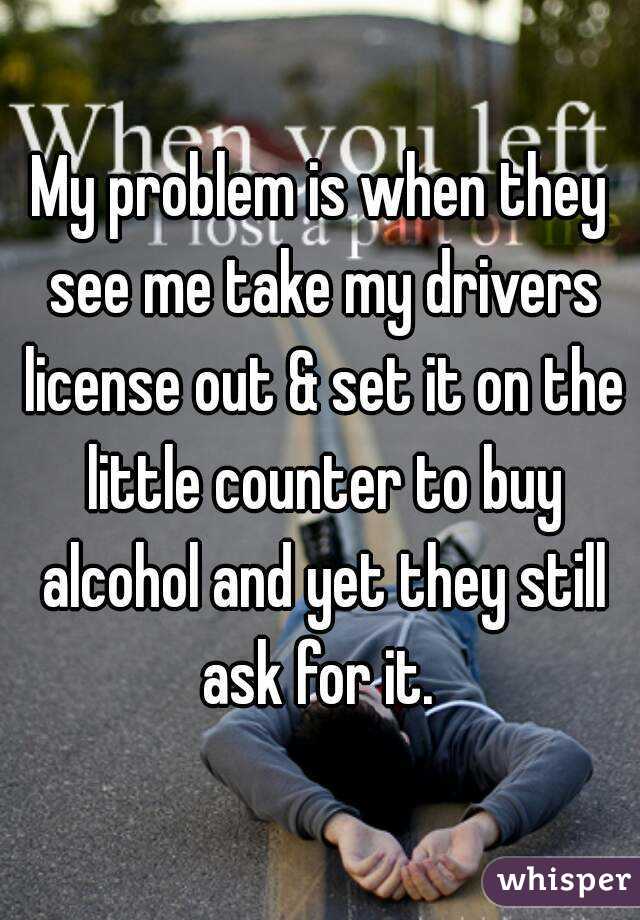 My problem is when they see me take my drivers license out & set it on the little counter to buy alcohol and yet they still ask for it. 