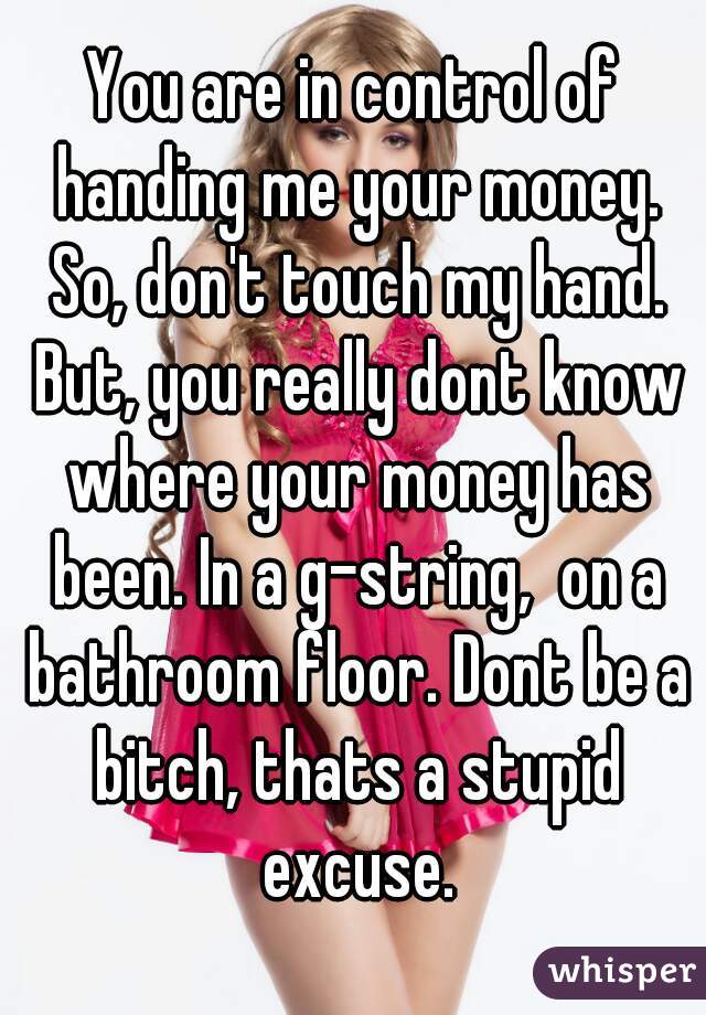 You are in control of handing me your money. So, don't touch my hand. But, you really dont know where your money has been. In a g-string,  on a bathroom floor. Dont be a bitch, thats a stupid excuse.