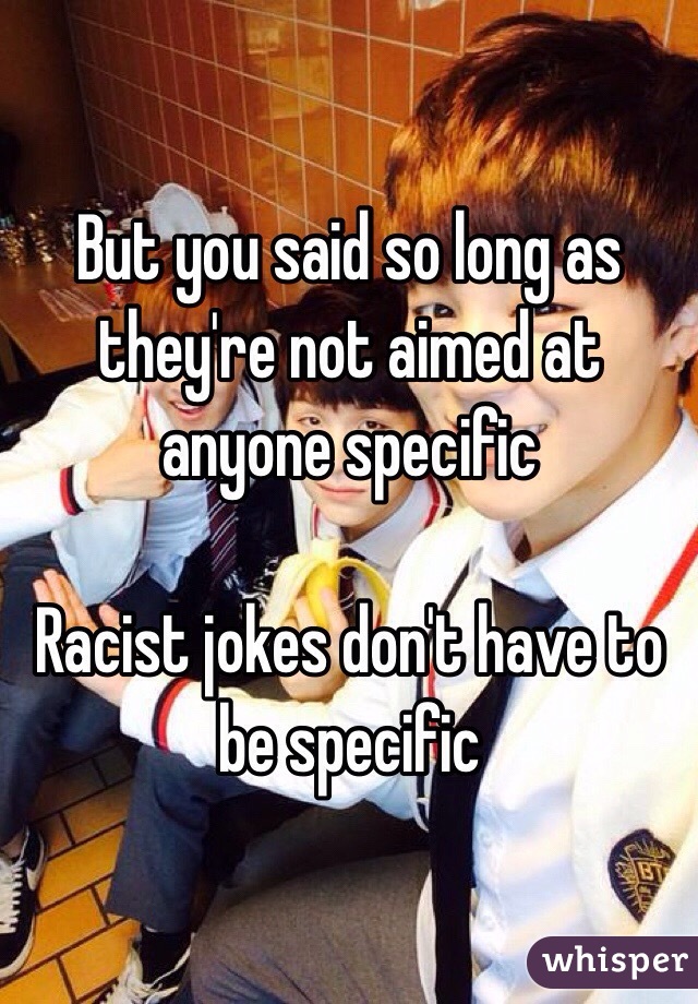 But you said so long as they're not aimed at anyone specific

Racist jokes don't have to be specific 