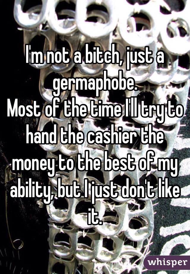 I'm not a bitch, just a germaphobe.
Most of the time I'll try to hand the cashier the money to the best of my ability, but I just don't like it.