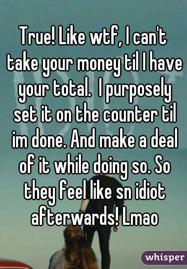 True! Like wtf, I can't take your money til I have your total.  I purposely set it on the counter til im done. And make a deal of it while doing so. So they feel like sn idiot afterwards! Lmao