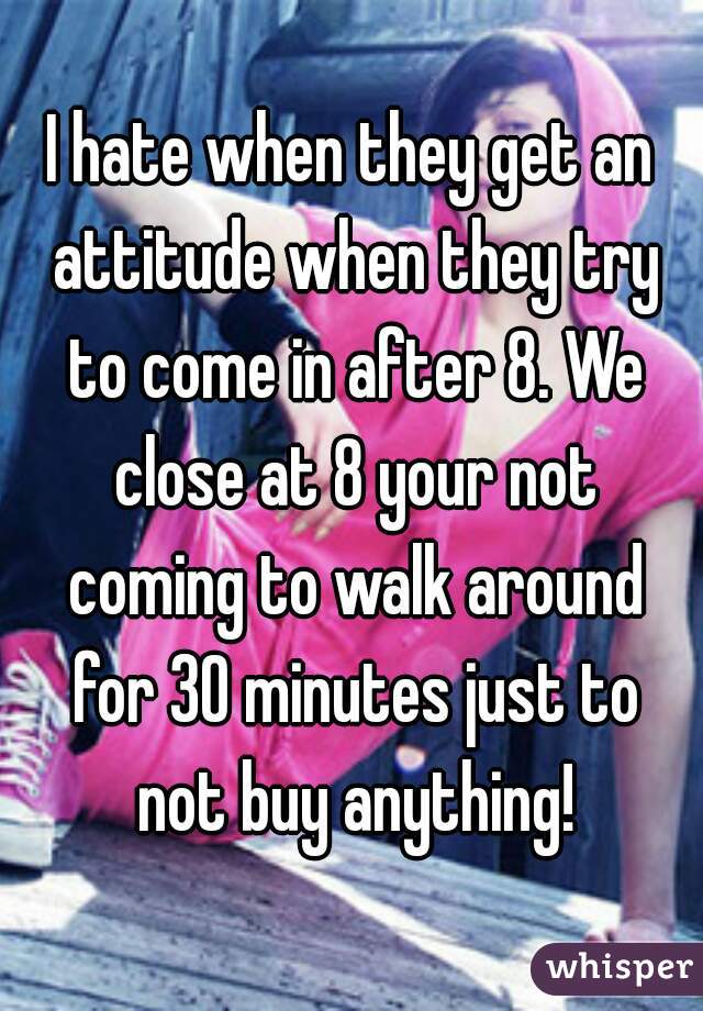 I hate when they get an attitude when they try to come in after 8. We close at 8 your not coming to walk around for 30 minutes just to not buy anything!
