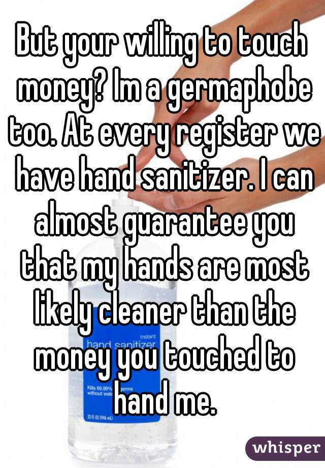 But your willing to touch money? Im a germaphobe too. At every register we have hand sanitizer. I can almost guarantee you that my hands are most likely cleaner than the money you touched to hand me.