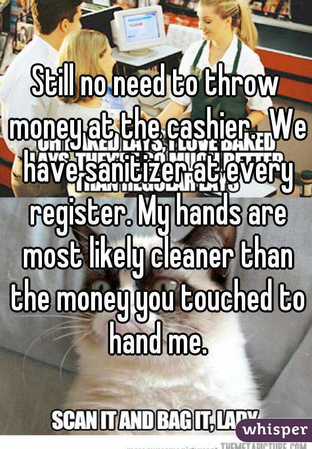 Still no need to throw money at the cashier.  We have sanitizer at every register. My hands are most likely cleaner than the money you touched to hand me.