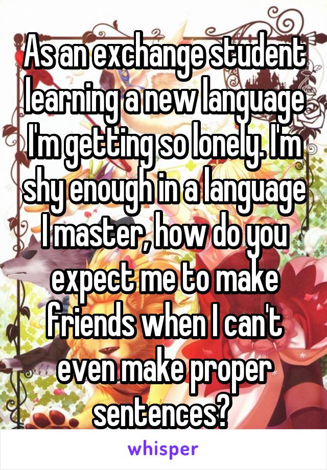 As an exchange student learning a new language I'm getting so lonely. I'm shy enough in a language I master, how do you expect me to make friends when I can't even make proper sentences? 