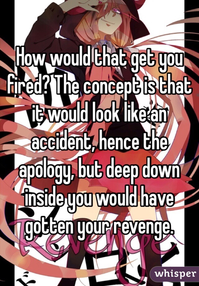 How would that get you fired? The concept is that it would look like an accident, hence the apology, but deep down inside you would have gotten your revenge. 
