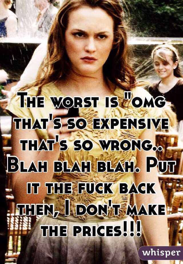 The worst is "omg that's so expensive that's so wrong.. Blah blah blah. Put it the fuck back then, I don't make the prices!!! 