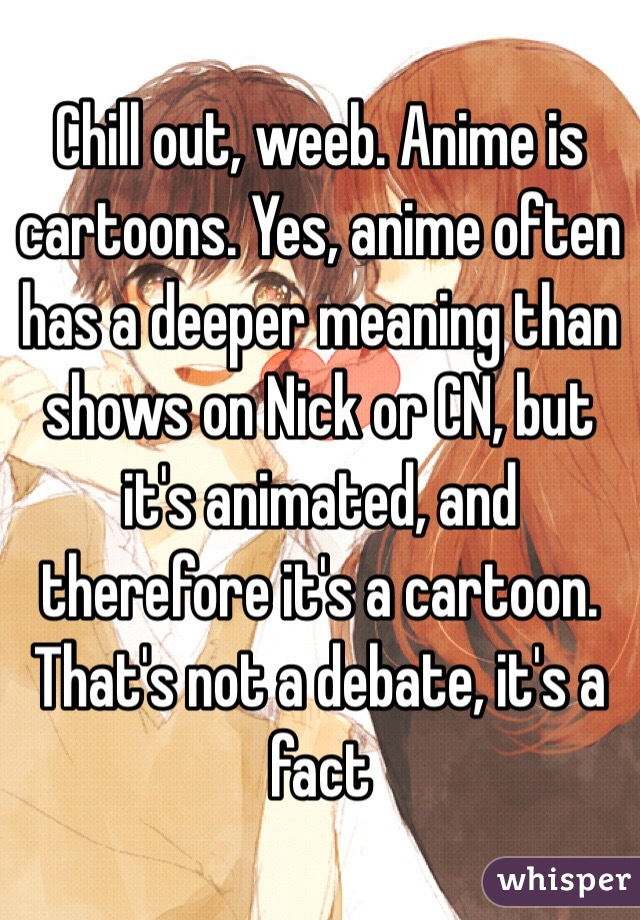 Chill out, weeb. Anime is cartoons. Yes, anime often has a deeper meaning than shows on Nick or CN, but it's animated, and therefore it's a cartoon. That's not a debate, it's a fact
