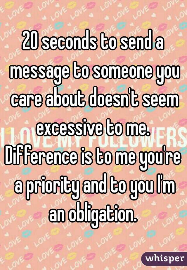 20 seconds to send a message to someone you care about doesn't seem excessive to me. 
Difference is to me you're a priority and to you I'm an obligation. 