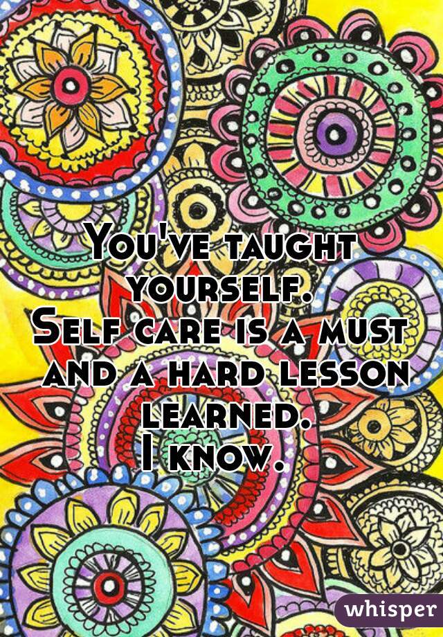 You've taught yourself. 
Self care is a must and a hard lesson learned.
I know. 