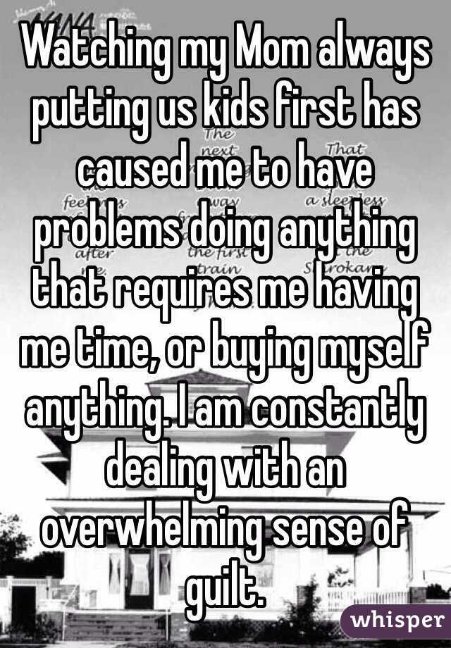 Watching my Mom always putting us kids first has caused me to have problems doing anything that requires me having me time, or buying myself anything. I am constantly dealing with an overwhelming sense of guilt. 