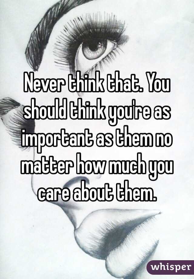 Never think that. You should think you're as important as them no matter how much you care about them.