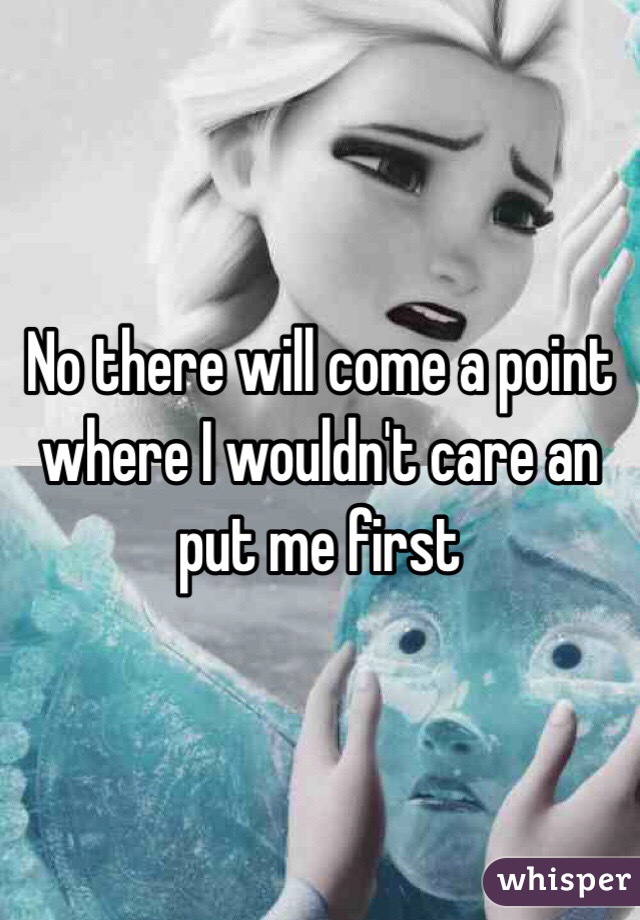 No there will come a point where I wouldn't care an put me first