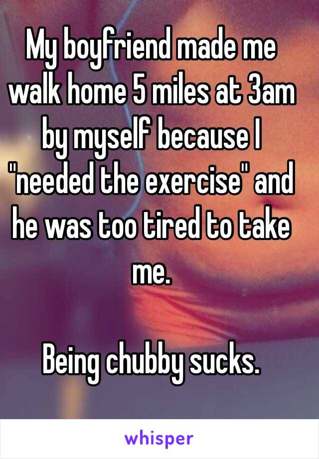 My boyfriend made me walk home 5 miles at 3am by myself because I "needed the exercise" and he was too tired to take me.

 Being chubby sucks. 