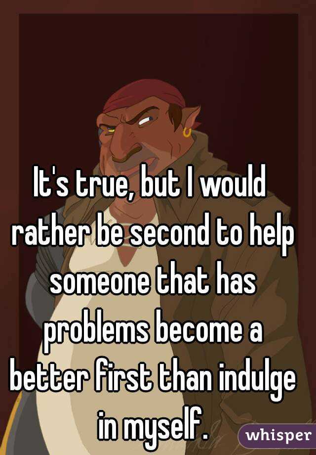 It's true, but I would rather be second to help someone that has problems become a better first than indulge in myself.