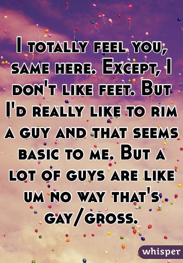 I totally feel you, same here. Except, I don't like feet. But I'd really like to rim a guy and that seems basic to me. But a lot of guys are like um no way that's gay/gross. 