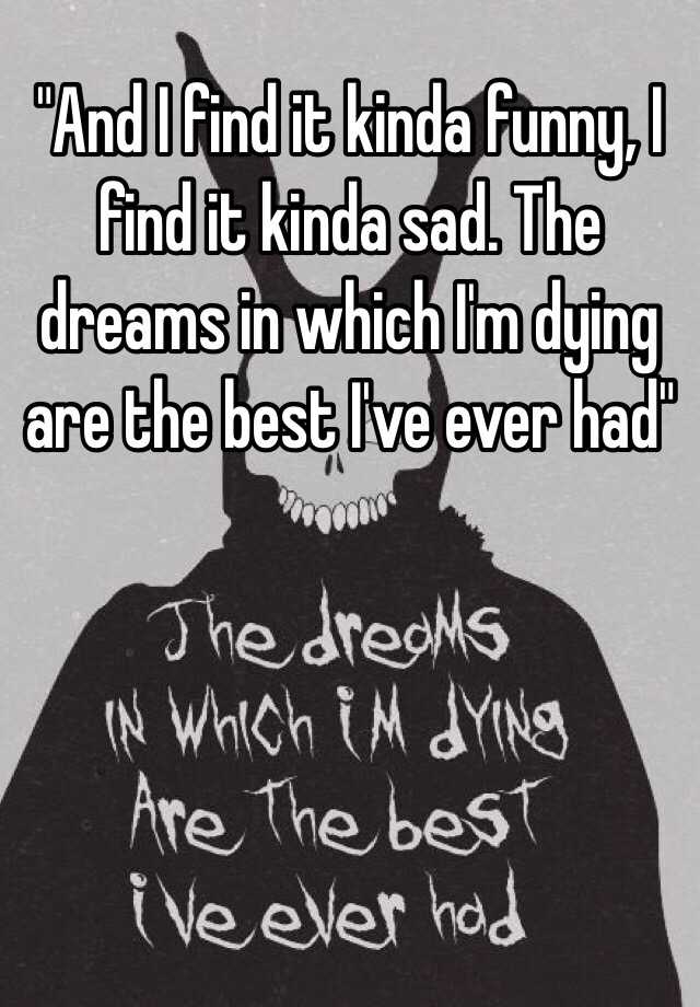And I find it kinda funny, I find it kinda sad. The dreams in which I'm  dying are the best I've ever had