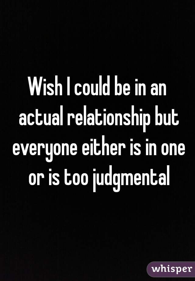 Wish I could be in an actual relationship but everyone either is in one or is too judgmental