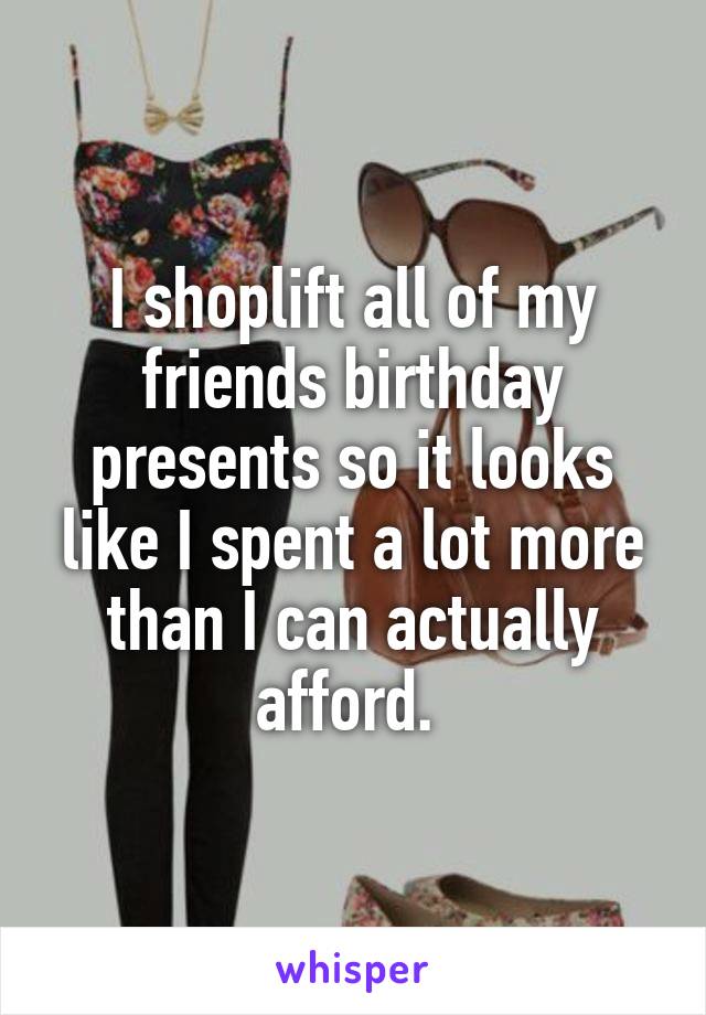 I shoplift all of my friends birthday presents so it looks like I spent a lot more than I can actually afford. 