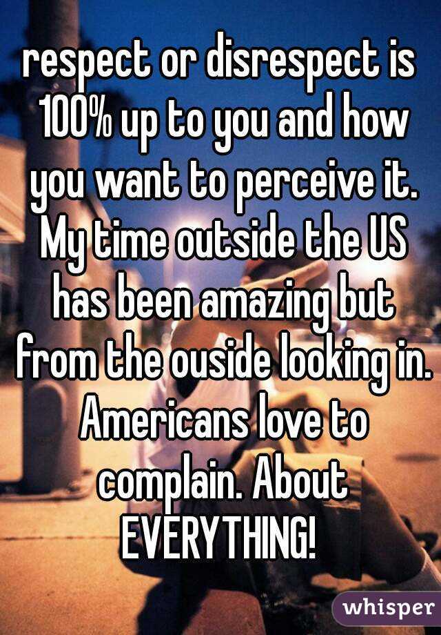 respect or disrespect is 100% up to you and how you want to perceive it. My time outside the US has been amazing but from the ouside looking in. Americans love to complain. About EVERYTHING! 